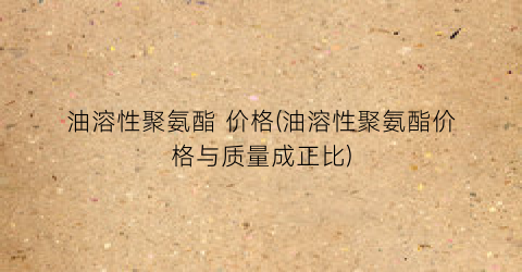 油溶性聚氨酯 价格(油溶性聚氨酯价格与质量成正比)
